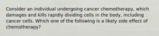 Consider an individual undergoing cancer chemotherapy, which damages and kills rapidly dividing cells in the body, including cancer cells. Which one of the following is a likely side effect of chemotherapy?