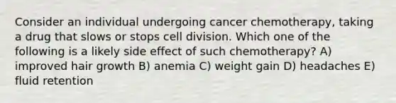 Consider an individual undergoing cancer chemotherapy, taking a drug that slows or stops <a href='https://www.questionai.com/knowledge/kjHVAH8Me4-cell-division' class='anchor-knowledge'>cell division</a>. Which one of the following is a likely side effect of such chemotherapy? A) improved hair growth B) anemia C) weight gain D) headaches E) fluid retention