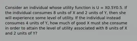 Consider an individual whose utility function is U = X0.5Y0.5. If the individual consumes 8 units of X and 2 units of Y, then she will experience some level of utility. If the individual instead consumes 4 units of Y, how much of good X must she consume in order to attain the level of utility associated with 8 units of X and 2 units of Y?