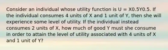 Consider an individual whose utility function is U = X0.5Y0.5. If the individual consumes 4 units of X and 1 unit of Y, then she will experience some level of utility. If the individual instead consumes 2 units of X, how much of good Y must she consume in order to attain the level of utility associated with 4 units of X and 1 unit of Y?