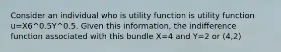 Consider an individual who is utility function is utility function u=X6^0.5Y^0.5. Given this information, the indifference function associated with this bundle X=4 and Y=2 or (4,2)