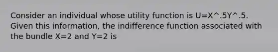 Consider an individual whose utility function is U=X^.5Y^.5. Given this information, the indifference function associated with the bundle X=2 and Y=2 is