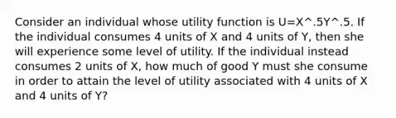 Consider an individual whose utility function is U=X^.5Y^.5. If the individual consumes 4 units of X and 4 units of Y, then she will experience some level of utility. If the individual instead consumes 2 units of X, how much of good Y must she consume in order to attain the level of utility associated with 4 units of X and 4 units of Y?