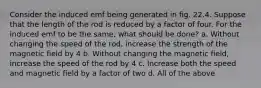 Consider the induced emf being generated in fig. 22.4. Suppose that the length of the rod is reduced by a factor of four. For the induced emf to be the same, what should be done? a. Without changing the speed of the rod, increase the strength of the magnetic field by 4 b. Without changing the magnetic field, increase the speed of the rod by 4 c. Increase both the speed and magnetic field by a factor of two d. All of the above