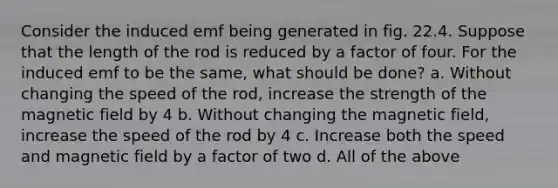 Consider the induced emf being generated in fig. 22.4. Suppose that the length of the rod is reduced by a factor of four. For the induced emf to be the same, what should be done? a. Without changing the speed of the rod, increase the strength of the magnetic field by 4 b. Without changing the magnetic field, increase the speed of the rod by 4 c. Increase both the speed and magnetic field by a factor of two d. All of the above