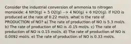 Consider the industrial conversion of ammonia to nitrogen monoxide: 4 NH3(g) + 5 O2(g) --> 4 NO(g) + 6 H2O(g). If H2O is produced at the rate of 0.22 mol/s, what is the rate of PRODUCTION of NO? a) The rate of production of NO is 5.3 mol/s. b) The rate of production of NO is -0.15 mol/s. c) The rate of production of NO is 0.15 mol/s. d) The rate of production of NO is 0.0092 mol/s. e) The rate of production of NO is 0.33 mol/s.