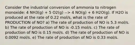 Consider the industrial conversion of ammonia to nitrogen monoxide: 4 NH3(g) + 5 O2(g) --> 4 NO(g) + 6 H2O(g). If H2O is produced at the rate of 0.22 mol/s, what is the rate of PRODUCTION of NO? a) The rate of production of NO is 5.3 mol/s. b) The rate of production of NO is -0.15 mol/s. c) The rate of production of NO is 0.15 mol/s. d) The rate of production of NO is 0.0092 mol/s. e) The rate of production of NO is 0.33 mol/s.