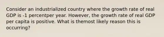 Consider an industrialized country where the growth rate of real GDP is -1 percentper year. However, the growth rate of real GDP per capita is positive. What is themost likely reason this is occurring?