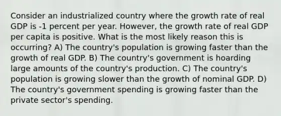 Consider an industrialized country where the growth rate of real GDP is -1 percent per year. However, the growth rate of real GDP per capita is positive. What is the most likely reason this is occurring? A) The country's population is growing faster than the growth of real GDP. B) The country's government is hoarding large amounts of the country's production. C) The country's population is growing slower than the growth of nominal GDP. D) The country's government spending is growing faster than the private sector's spending.