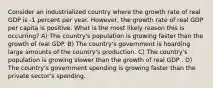 Consider an industrialized country where the growth rate of real GDP is -1 percent per year. However, the growth rate of real GDP per capita is positive. What is the most likely reason this is occurring? A) The country's population is growing faster than the growth of real GDP. B) The country's government is hoarding large amounts of the country's production. C) The country's population is growing slower than the growth of real GDP . D) The country's government spending is growing faster than the private sector's spending.