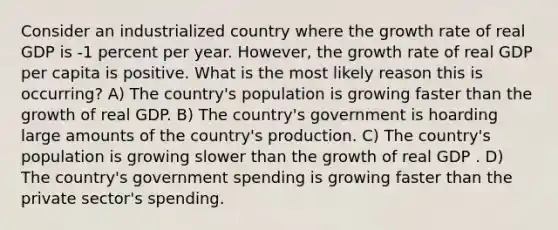 Consider an industrialized country where the growth rate of real GDP is -1 percent per year. However, the growth rate of real GDP per capita is positive. What is the most likely reason this is occurring? A) The country's population is growing faster than the growth of real GDP. B) The country's government is hoarding large amounts of the country's production. C) The country's population is growing slower than the growth of real GDP . D) The country's government spending is growing faster than the private sector's spending.