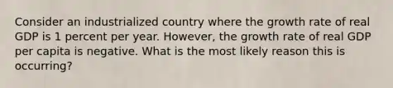 Consider an industrialized country where the growth rate of real GDP is 1 percent per year. However, the growth rate of real GDP per capita is negative. What is the most likely reason this is occurring?