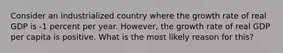 Consider an industrialized country where the growth rate of real GDP is -1 percent per year. However, the growth rate of real GDP per capita is positive. What is the most likely reason for this?