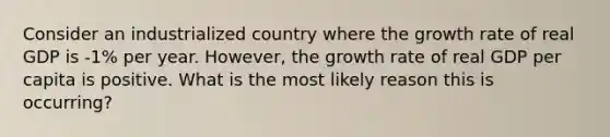 Consider an industrialized country where the <a href='https://www.questionai.com/knowledge/kNnhZBQUgC-growth-rate' class='anchor-knowledge'>growth rate</a> of real GDP is -1% per year. However, the growth rate of real GDP per capita is positive. What is the most likely reason this is occurring?