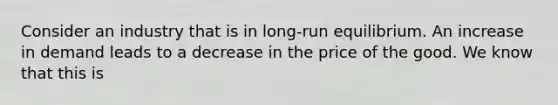 Consider an industry that is in long-run equilibrium. An increase in demand leads to a decrease in the price of the good. We know that this is