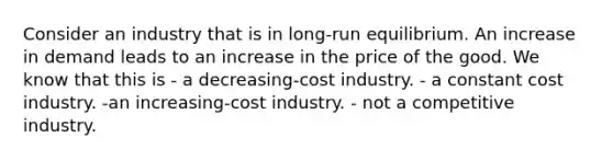 Consider an industry that is in long-run equilibrium. An increase in demand leads to an increase in the price of the good. We know that this is - a decreasing-cost industry. - a constant cost industry. -an increasing-cost industry. - not a competitive industry.