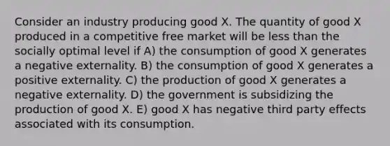 Consider an industry producing good X. The quantity of good X produced in a competitive free market will be less than the socially optimal level if A) the consumption of good X generates a negative externality. B) the consumption of good X generates a positive externality. C) the production of good X generates a negative externality. D) the government is subsidizing the production of good X. E) good X has negative third party effects associated with its consumption.