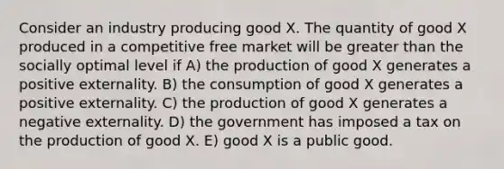 Consider an industry producing good X. The quantity of good X produced in a competitive free market will be <a href='https://www.questionai.com/knowledge/ktgHnBD4o3-greater-than' class='anchor-knowledge'>greater than</a> the socially optimal level if A) the production of good X generates a positive externality. B) the consumption of good X generates a positive externality. C) the production of good X generates a negative externality. D) the government has imposed a tax on the production of good X. E) good X is a public good.