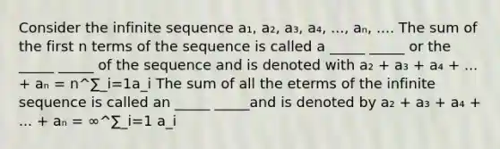 Consider the infinite sequence a₁, a₂, a₃, a₄, ..., aₙ, .... The sum of the first n terms of the sequence is called a _____ _____ or the _____ _____ of the sequence and is denoted with a₂ + a₃ + a₄ + ... + aₙ = n^∑_i=1a_i The sum of all the eterms of the infinite sequence is called an _____ _____and is denoted by a₂ + a₃ + a₄ + ... + aₙ = ∞^∑_i=1 a_i