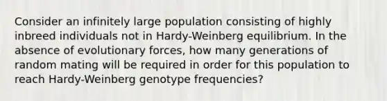 Consider an infinitely large population consisting of highly inbreed individuals not in Hardy-Weinberg equilibrium. In the absence of evolutionary forces, how many generations of random mating will be required in order for this population to reach Hardy-Weinberg genotype frequencies?