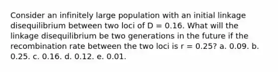 Consider an infinitely large population with an initial linkage disequilibrium between two loci of D = 0.16. What will the linkage disequilibrium be two generations in the future if the recombination rate between the two loci is r = 0.25? a. 0.09. b. 0.25. c. 0.16. d. 0.12. e. 0.01.