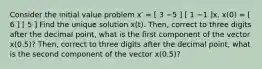 Consider the initial value problem x′ = [ 3 −5 ] [ 1 −1 ]x, x(0) = [ 6 ] [ 5 ] Find the unique solution x(t). Then, correct to three digits after the decimal point, what is the first component of the vector x(0.5)? Then, correct to three digits after the decimal point, what is the second component of the vector x(0.5)?