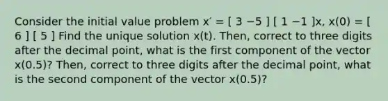 Consider the initial value problem x′ = [ 3 −5 ] [ 1 −1 ]x, x(0) = [ 6 ] [ 5 ] Find the unique solution x(t). Then, correct to three digits after the decimal point, what is the first component of the vector x(0.5)? Then, correct to three digits after the decimal point, what is the second component of the vector x(0.5)?