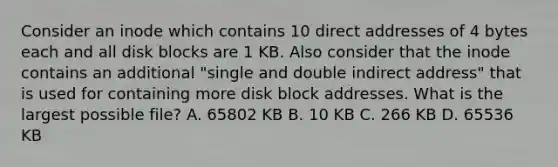 Consider an inode which contains 10 direct addresses of 4 bytes each and all disk blocks are 1 KB. Also consider that the inode contains an additional "single and double indirect address" that is used for containing more disk block addresses. What is the largest possible file? A. 65802 KB B. 10 KB C. 266 KB D. 65536 KB