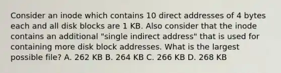 Consider an inode which contains 10 direct addresses of 4 bytes each and all disk blocks are 1 KB. Also consider that the inode contains an additional "single indirect address" that is used for containing more disk block addresses. What is the largest possible file? A. 262 KB B. 264 KB C. 266 KB D. 268 KB