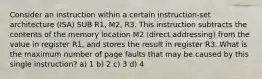 Consider an instruction within a certain instruction-set architecture (ISA) SUB R1, M2, R3. This instruction subtracts the contents of the memory location M2 (direct addressing) from the value in register R1, and stores the result in register R3. What is the maximum number of page faults that may be caused by this single instruction? a) 1 b) 2 c) 3 d) 4