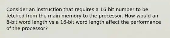 Consider an instruction that requires a 16-bit number to be fetched from the main memory to the processor. How would an 8-bit word length vs a 16-bit word length affect the performance of the processor?