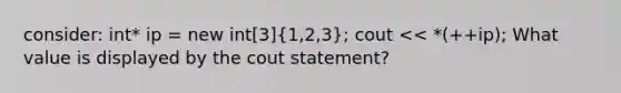 consider: int* ip = new int[3](1,2,3); cout << *(++ip); What value is displayed by the cout statement?