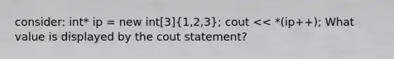 consider: int* ip = new int[3](1,2,3); cout << *(ip++); What value is displayed by the cout statement?