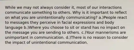 While we may not always consider it, most of our interactions communicate something to others. Why is it important to reflect on what you are unintentionally communicating? a.)People react to messages they perceive in facial expressions and body language b.)Where you choose to sit or stand has no impact on the message you are sending to others. c.)Your mannerisms are unimportant in communication. d.)There is no reason to consider the impact of unintentional communication.