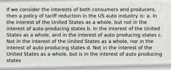 If we consider the interests of both consumers and producers, then a policy of tariff reduction in the US auto industry is: a. In the interest of the United States as a whole, but not in the interest of auto-producing states b. In the interest of the United States as a whole, and in the interest of auto producing states c. Not in the interest of the United States as a whole, nor in the interest of auto producing states d. Not in the interest of the United States as a whole, but is in the interest of auto producing states