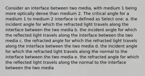 Consider an interface between two media, with medium 1 being more optically dense than medium 2. The critical angle for a medium 1 to medium 2 interface is defined as Select one: a. the incident angle for which the refracted light travels along the interface between the two media b. the incident angle for which the reflected light travels along the interface between the two media c. the refracted angle for which the refracted light travels along the interface between the two media d. the incident angle for which the refracted light travels along the normal to the interface between the two media e. the refracted angle for which the reflected light travels along the normal to the interface between the two media