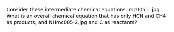 Consider these intermediate chemical equations: mc005-1.jpg What is an overall chemical equation that has only HCN and CH4 as products, and NHmc005-2.jpg and C as reactants?