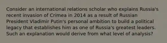 Consider an international relations scholar who explains Russia's recent invasion of Crimea in 2014 as a result of Russian President Vladimir Putin's personal ambition to build a political legacy that establishes him as one of Russia's greatest leaders. Such an explanation would derive from what level of analysis?