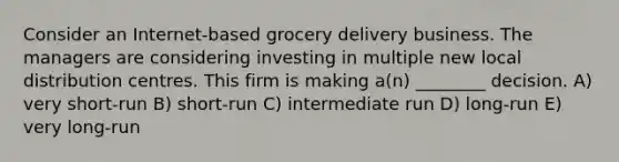 Consider an Internet-based grocery delivery business. The managers are considering investing in multiple new local distribution centres. This firm is making a(n) ________ decision. A) very short-run B) short-run C) intermediate run D) long-run E) very long-run