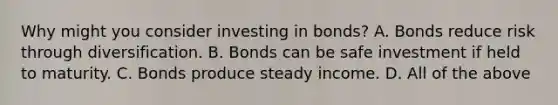 Why might you consider investing in​ bonds? A. Bonds reduce risk through diversification. B. Bonds can be safe investment if held to maturity. C. Bonds produce steady income. D. All of the above