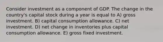 Consider investment as a component of GDP. The change in the country's capital stock during a year is equal to A) gross investment. B) capital consumption allowance. C) net investment. D) net change in inventories plus capital consumption allowance. E) gross fixed investment.