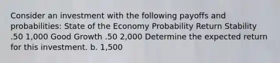 Consider an investment with the following payoffs and probabilities: State of the Economy Probability Return Stability .50 1,000 Good Growth .50 2,000 Determine the expected return for this investment. b. 1,500