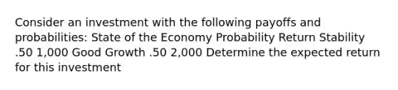 Consider an investment with the following payoffs and probabilities: State of the Economy Probability Return Stability .50 1,000 Good Growth .50 2,000 Determine the expected return for this investment