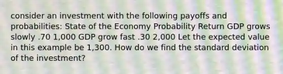 consider an investment with the following payoffs and probabilities: State of the Economy Probability Return GDP grows slowly .70 1,000 GDP grow fast .30 2,000 Let the expected value in this example be 1,300. How do we find the standard deviation of the investment?