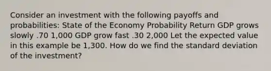 Consider an investment with the following payoffs and probabilities: State of the Economy Probability Return GDP grows slowly .70 1,000 GDP grow fast .30 2,000 Let the expected value in this example be 1,300. How do we find the standard deviation of the investment?