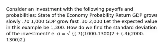 Consider an investment with the following payoffs and probabilities: State of the Economy Probability Return GDP grows slowly .70 1,000 GDP grow fast .30 2,000 Let the expected value in this example be 1,300. How do we find the standard deviation of the investment? e. σ = √ ((.7)(1000-1300)2 + (.3)(2000-1300)2)