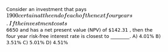 Consider an investment that pays 1900 certain at the end of each of the next four years. If the investment costs6650 and has a net present value (NPV) of 142.31 , then the four year risk-free interest rate is closest to ________. A) 4.01% B) 3.51% C) 5.01% D) 4.51%