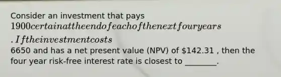 Consider an investment that pays 1900 certain at the end of each of the next four years. If the investment costs6650 and has a net present value (NPV) of 142.31 , then the four year risk-free interest rate is closest to ________.