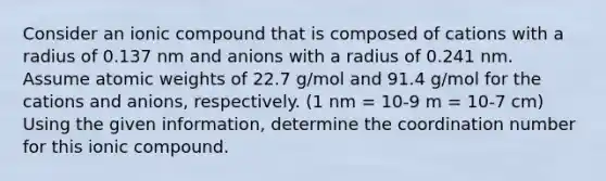 Consider an ionic compound that is composed of cations with a radius of 0.137 nm and anions with a radius of 0.241 nm. Assume atomic weights of 22.7 g/mol and 91.4 g/mol for the cations and anions, respectively. (1 nm = 10-9 m = 10-7 cm) Using the given information, determine the coordination number for this ionic compound.