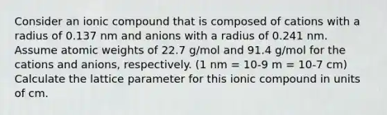 Consider an ionic compound that is composed of cations with a radius of 0.137 nm and anions with a radius of 0.241 nm. Assume atomic weights of 22.7 g/mol and 91.4 g/mol for the cations and anions, respectively. (1 nm = 10-9 m = 10-7 cm) Calculate the lattice parameter for this ionic compound in units of cm.